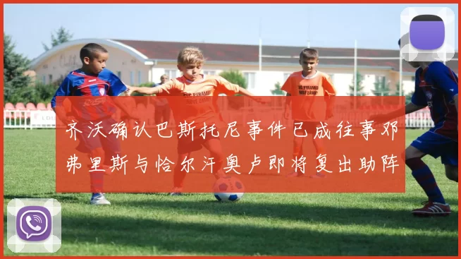 齐沃确认巴斯托尼事件已成往事邓弗里斯与恰尔汗奥卢即将复出助阵