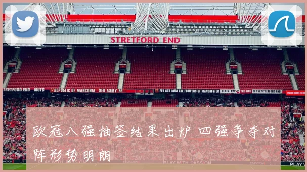 欧冠八强抽签结果出炉 四强争夺对阵形势明朗