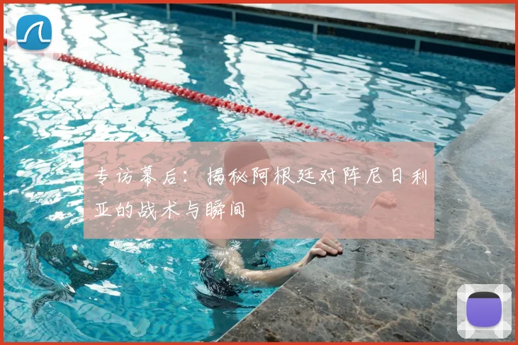 专访幕后:揭秘阿根廷对阵尼日利亚的战术与瞬间