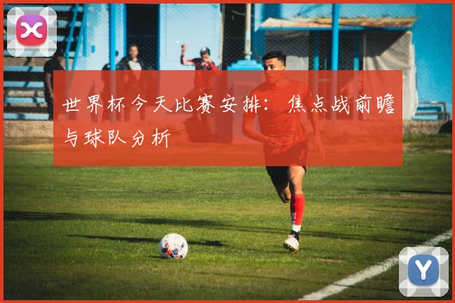 世界杯今天比赛安排：焦点战前瞻与球队分析