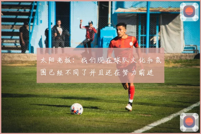 太阳老板:我们现在球队文化和氛围已经不同了并且还在努力前进