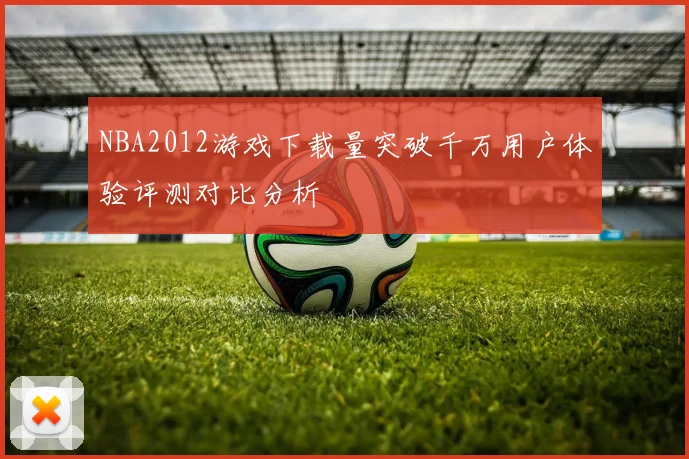 NBA2012游戏下载量突破千万用户体验评测对比分析