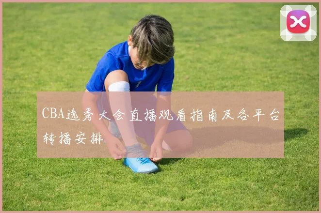 CBA选秀大会直播观看指南及各平台转播安排