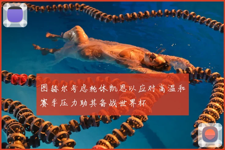图赫尔考虑轮休凯恩以应对高温和赛季压力助其备战世界杯