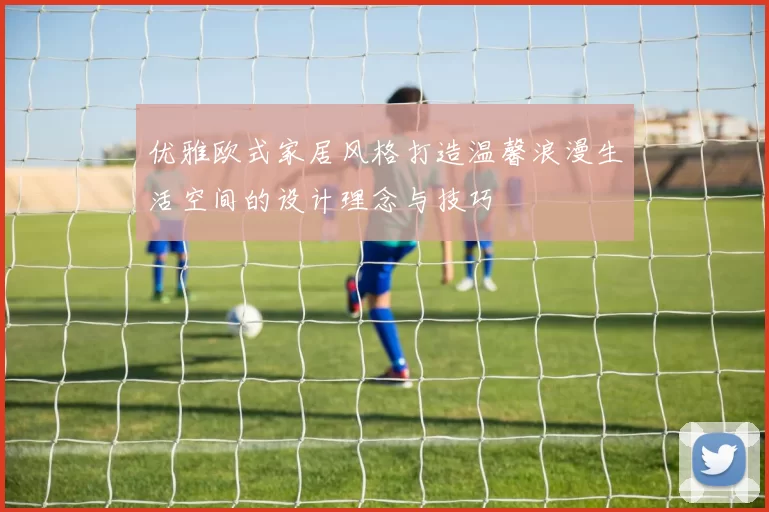 优雅欧式家居风格打造温馨浪漫生活空间的设计理念与技巧