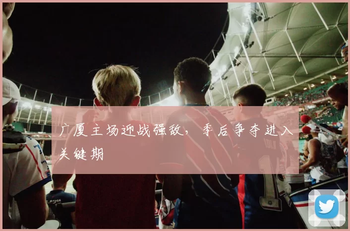 广厦主场迎战强敌，季后争夺进入关键期