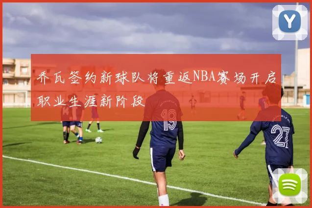 乔瓦签约新球队将重返NBA赛场开启职业生涯新阶段