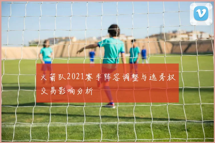 火箭队2021赛季阵容调整与选秀权交易影响分析