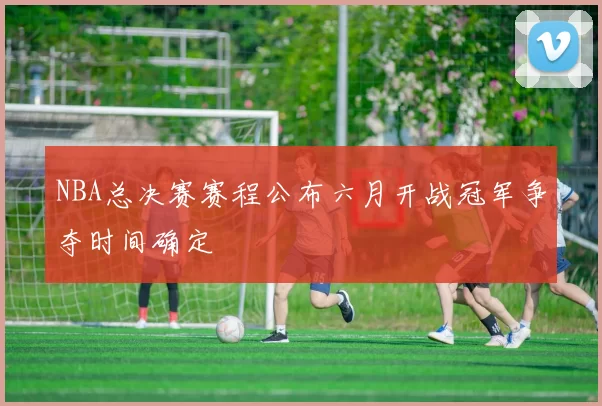 NBA总决赛赛程公布六月开战冠军争夺时间确定