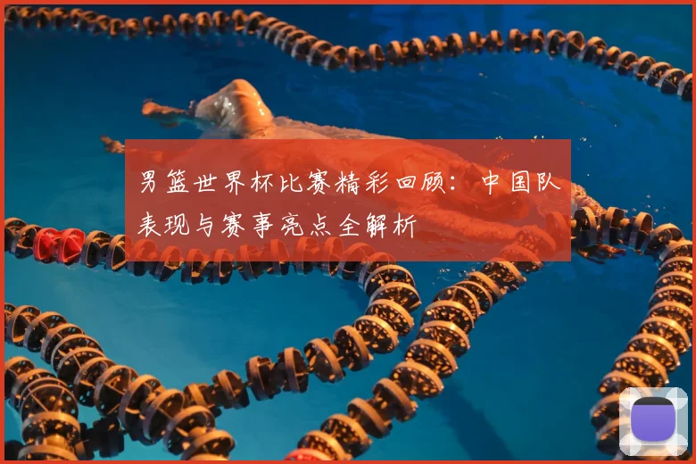 男篮世界杯比赛精彩回顾:中国队表现与赛事亮点全解析