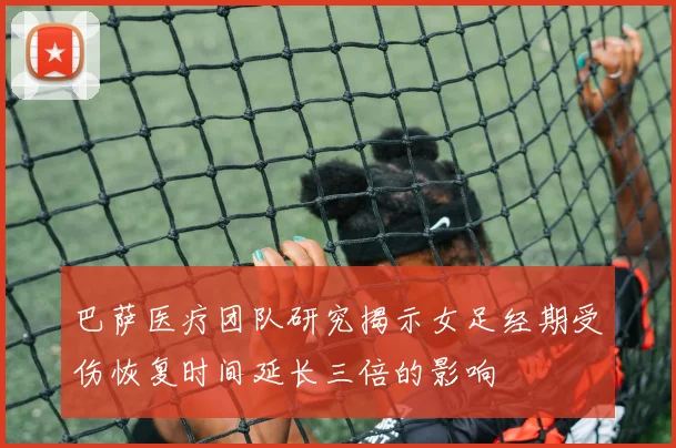 巴萨医疗团队研究揭示女足经期受伤恢复时间延长三倍的影响