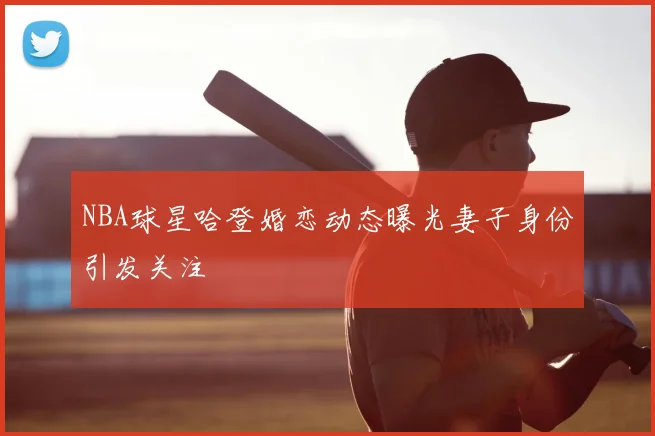 NBA球星哈登婚恋动态曝光妻子身份引发关注