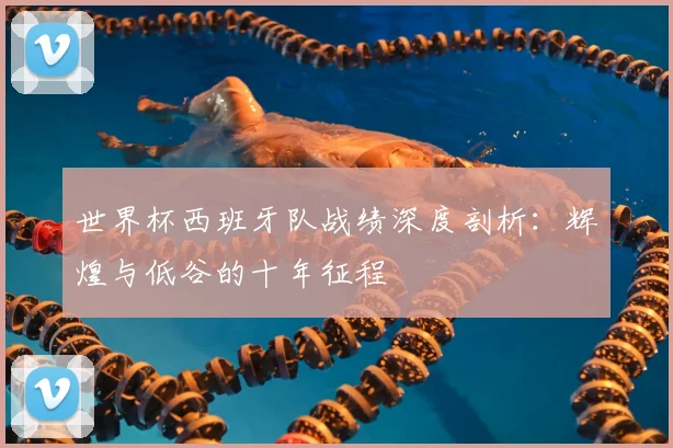 世界杯西班牙队战绩深度剖析:辉煌与低谷的十年征程