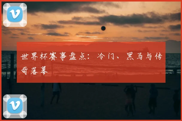 世界杯赛事盘点:冷门、黑马与传奇落幕