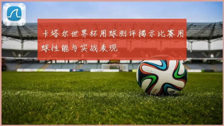 卡塔尔世界杯用球测评揭示比赛用球性能与实战表现