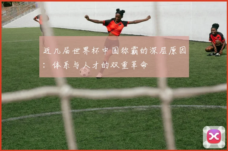 近几届世界杯中国称霸的深层原因:体系与人才的双重革命