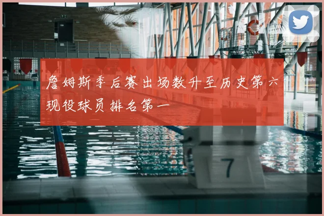 詹姆斯季后赛出场数升至历史第六现役球员排名第一