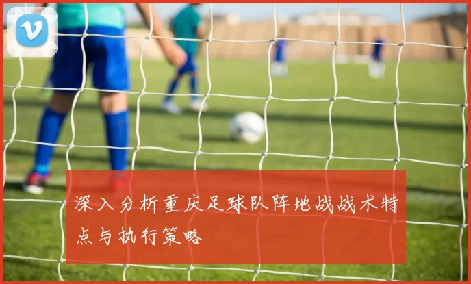 深入分析重庆足球队阵地战战术特点与执行策略