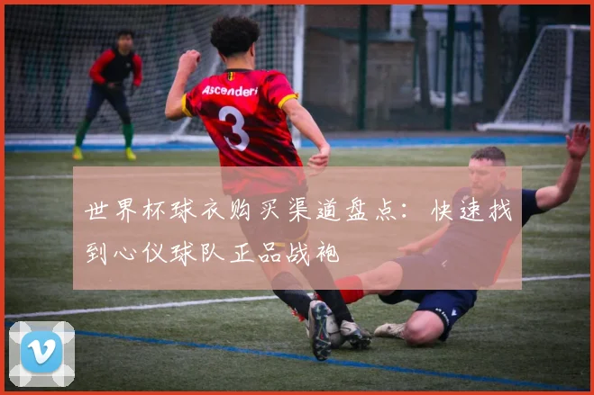 世界杯球衣购买渠道盘点：快速找到心仪球队正品战袍