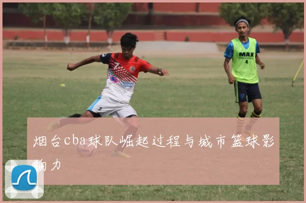 烟台cba球队崛起过程与城市篮球影响力