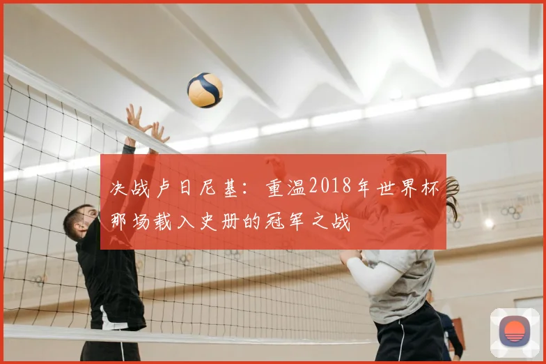 决战卢日尼基:重温2018年世界杯那场载入史册的冠军之战