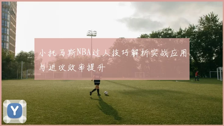 小托马斯NBA过人技巧解析实战应用与进攻效率提升