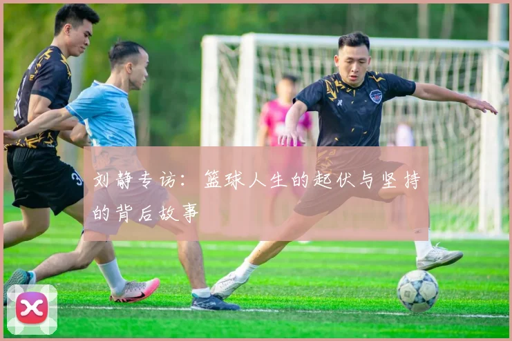 刘静专访:篮球人生的起伏与坚持的背后故事