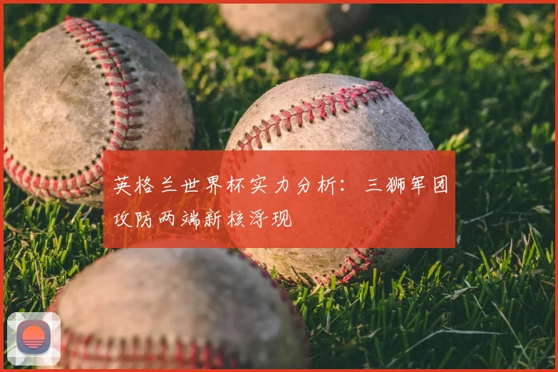 英格兰世界杯实力分析:三狮军团攻防两端新核浮现