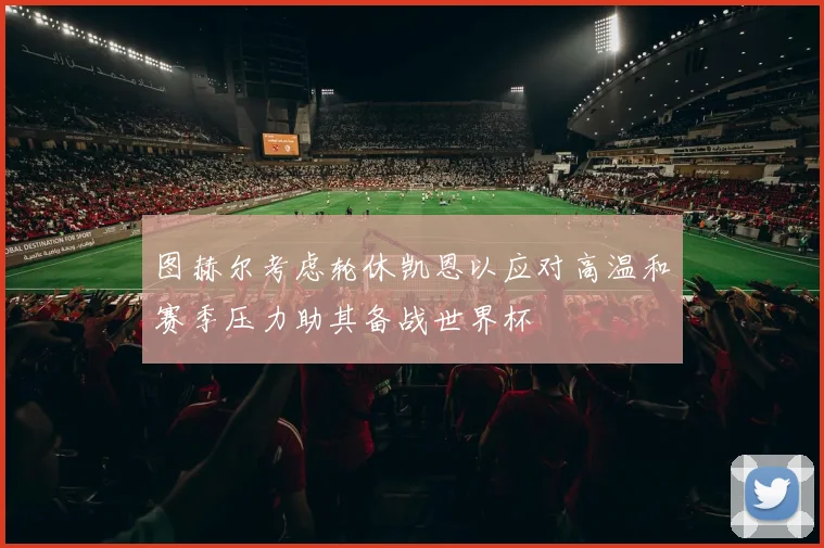 图赫尔考虑轮休凯恩以应对高温和赛季压力助其备战世界杯