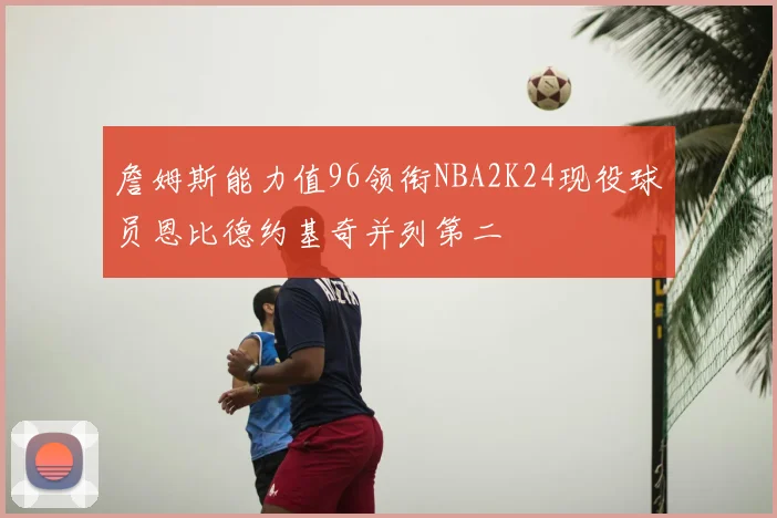 詹姆斯能力值96领衔NBA2K24现役球员恩比德约基奇并列第二