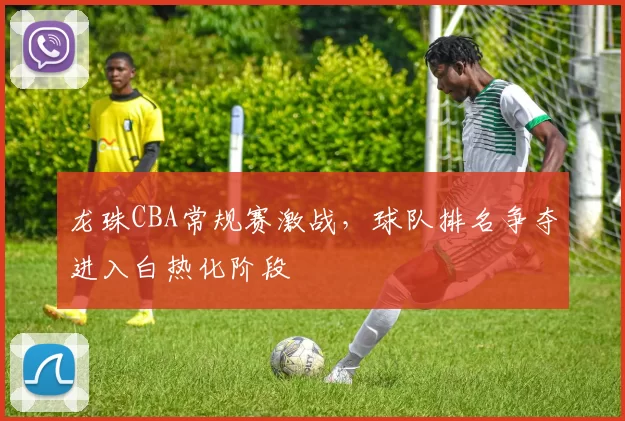 龙珠CBA常规赛激战，球队排名争夺进入白热化阶段