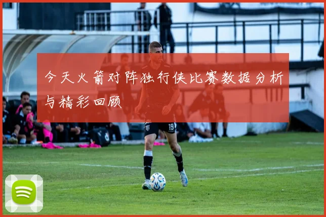 今天火箭对阵独行侠比赛数据分析与精彩回顾