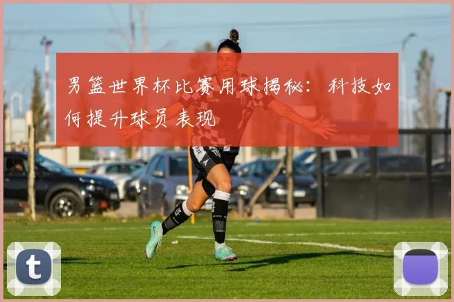 男篮世界杯比赛用球揭秘：科技如何提升球员表现