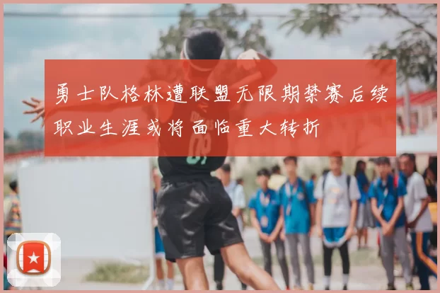 勇士队格林遭联盟无限期禁赛后续职业生涯或将面临重大转折