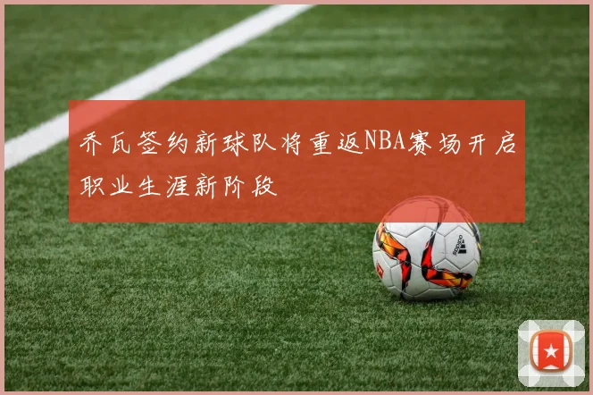乔瓦签约新球队将重返NBA赛场开启职业生涯新阶段