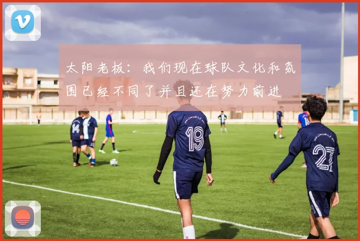 太阳老板:我们现在球队文化和氛围已经不同了并且还在努力前进