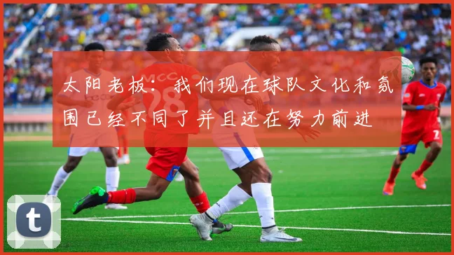 太阳老板:我们现在球队文化和氛围已经不同了并且还在努力前进