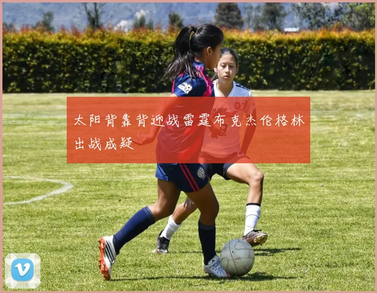 太阳背靠背迎战雷霆布克杰伦格林出战成疑