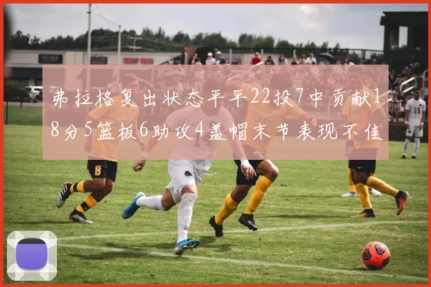 弗拉格复出状态平平22投7中贡献18分5篮板6助攻4盖帽末节表现不佳