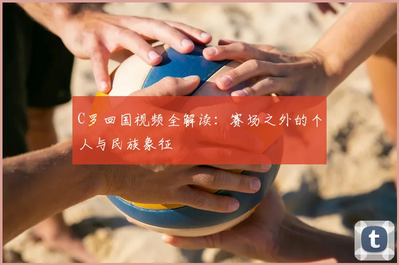 C罗回国视频全解读:赛场之外的个人与民族象征