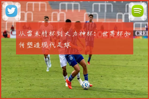 从雷米特杯到大力神杯:世界杯如何塑造现代足球