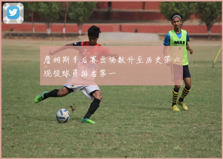 詹姆斯季后赛出场数升至历史第六现役球员排名第一