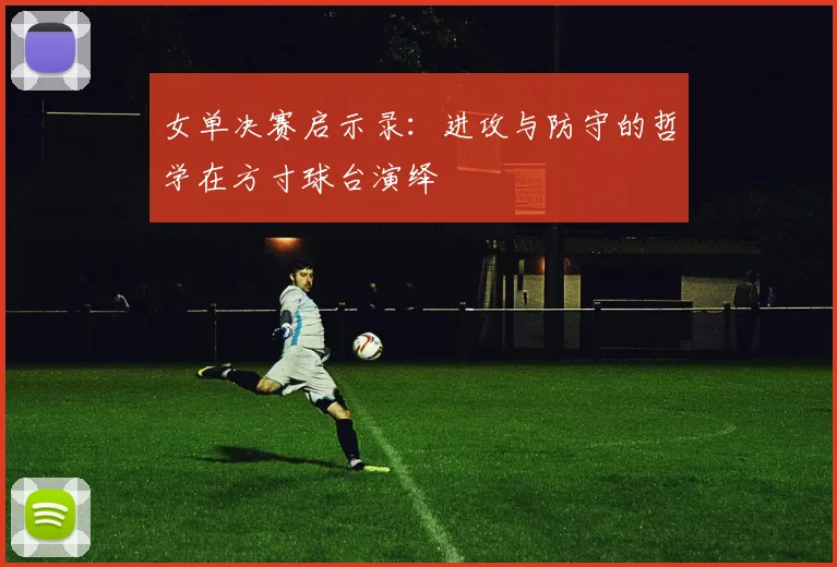 女单决赛启示录:进攻与防守的哲学在方寸球台演绎