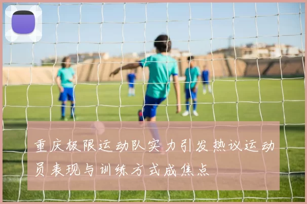 重庆极限运动队实力引发热议运动员表现与训练方式成焦点