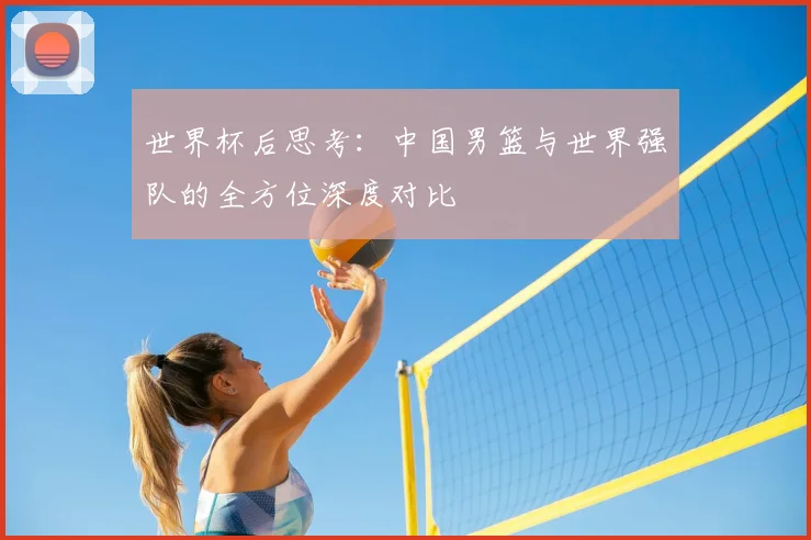 世界杯后思考:中国男篮与世界强队的全方位深度对比