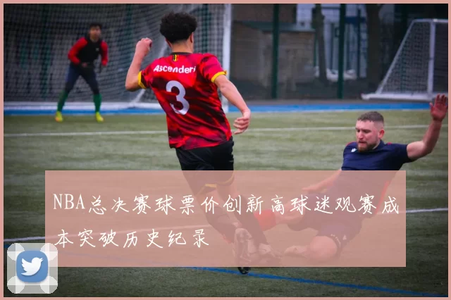 NBA总决赛球票价创新高球迷观赛成本突破历史纪录