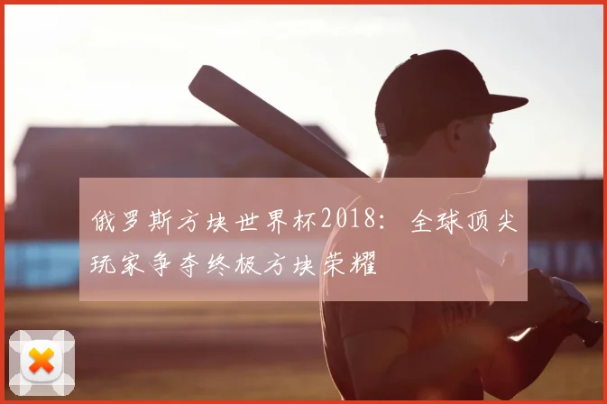 俄罗斯方块世界杯2018：全球顶尖玩家争夺终极方块荣耀