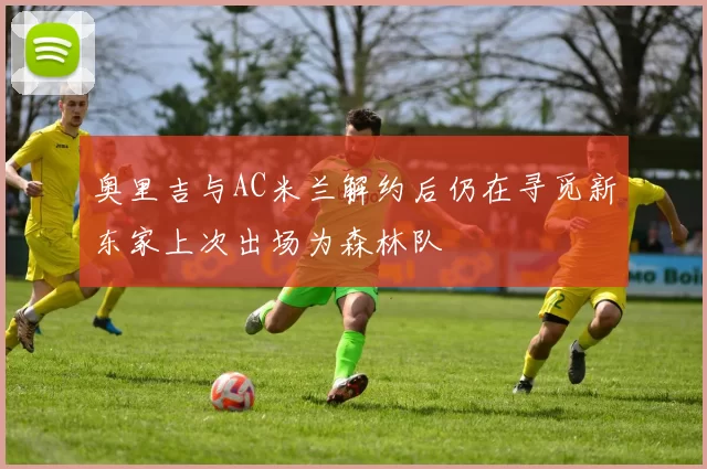 奥里吉与AC米兰解约后仍在寻觅新东家上次出场为森林队