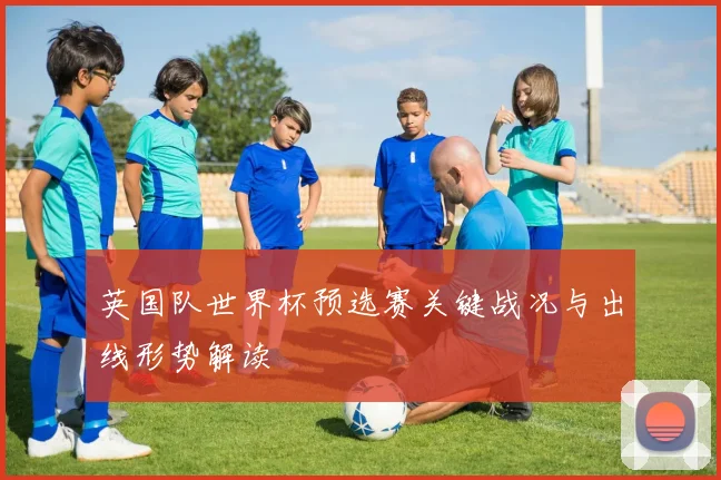 英国队世界杯预选赛关键战况与出线形势解读