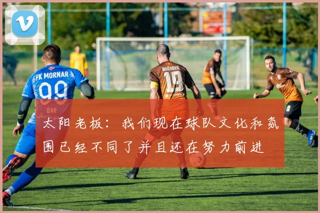太阳老板:我们现在球队文化和氛围已经不同了并且还在努力前进